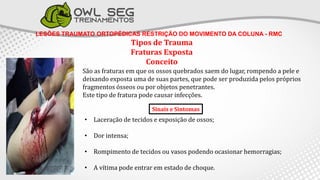 LESÕES TRAUMATO ORTOPÉDICAS RESTRIÇÃO DO MOVIMENTO DA COLUNA - RMC
Tipos de Trauma
Fraturas Exposta
Conceito
São as fraturas em que os ossos quebrados saem do lugar, rompendo a pele e
deixando exposta uma de suas partes, que pode ser produzida pelos próprios
fragmentos ósseos ou por objetos penetrantes.
Este tipo de fratura pode causar infecções.
• Laceração de tecidos e exposição de ossos;
• Dor intensa;
• Rompimento de tecidos ou vasos podendo ocasionar hemorragias;
• A vítima pode entrar em estado de choque.
Sinais e Sintomas
 