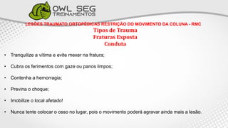 LESÕES TRAUMATO ORTOPÉDICAS RESTRIÇÃO DO MOVIMENTO DA COLUNA - RMC
Tipos de Trauma
Fraturas Exposta
Conduta
• Tranquilize a vítima e evite mexer na fratura;
• Cubra os ferimentos com gaze ou panos limpos;
• Contenha a hemorragia;
• Previna o choque;
• Imobilize o local afetado!
• Nunca tente colocar o osso no lugar, pois o movimento poderá agravar ainda mais a lesão.
 