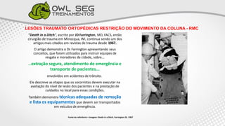LESÕES TRAUMATO ORTOPÉDICAS RESTRIÇÃO DO MOVIMENTO DA COLUNA - RMC
"Death in a Ditch", escrito por JD Farrington, MD, FACS, então
cirurgião de trauma em Minocqua, WI, continua sendo um dos
artigos mais citados em revistas de trauma desde 1967.
O artigo demonstra o Dr. Farrington apresentando seus
conceitos, que foram utilizados para instruir equipes de
resgate e moradores da cidade, sobre...
...extração segura, atendimento de emergência e
transporte de pacientes...
envolvidos em acidentes de trânsito.
Ele descreve as etapas que os socorristas devem executar na
avaliação do nível de lesão dos pacientes e na prestação de
cuidados no local para essas condições.
Também demonstra técnicas adequadas de remoção
e lista os equipamentos que devem ser transportados
em veículos de emergência.
Fonte da referência + Imagem: Death in a Ditch, Farrington JD, 1967
 