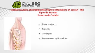LESÕES TRAUMATO ORTOPÉDICAS RESTRIÇÃO DO MOVIMENTO DA COLUNA - RMC
Tipos de Trauma
Fraturas de Costela
• Dor ao respirar;
• Dispneia;
• Escoriações;
• Hematomas na região torácica.
 