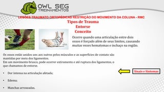 LESÕES TRAUMATO ORTOPÉDICAS RESTRIÇÃO DO MOVIMENTO DA COLUNA - RMC
Tipos de Trauma
Entorse
Conceito
Ocorre quando uma articulação entre dois
ossos é forçado além de seus limites, causando
muitas vezes hematomas e inchaço na região.
Os ossos estão unidos uns aos outros pelos músculos e as superfícies de contato são
mantidas por meio dos ligamentos.
Em um movimento brusco, pode ocorrer estiramento e até ruptura dos ligamentos, o
que chamamos de entorse.
• Dor intensa na articulação afetada;
• Edema;
• Manchas arroxeadas.
Sinais e Sintomas
 