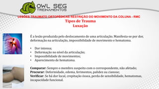 LESÕES TRAUMATO ORTOPÉDICAS RESTRIÇÃO DO MOVIMENTO DA COLUNA - RMC
Tipos de Trauma
Luxação
É a lesão produzida pelo deslocamento de uma articulação. Manifesta-se por dor,
deformação na articulação, impossibilidade de movimento e hematoma.
• Dor intensa;
• Deformação no nível da articulação;
• Impossibilidade de movimentos;
• Aparecimento de hematoma.
Comparar: Sempre o membro suspeito com o correspondente, não afetado;
Procurar: Deformidade, edema, ferimentos, palidez ou cianose;
Verificar: Se há dor local, crepitação óssea, perda de sensibilidade, hematomas,
incapacidade funcional.
 