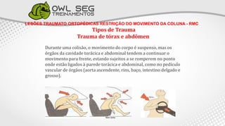 LESÕES TRAUMATO ORTOPÉDICAS RESTRIÇÃO DO MOVIMENTO DA COLUNA - RMC
Tipos de Trauma
Trauma de tórax e abdômen
Durante uma colisão, o movimento do corpo é suspenso, mas os
órgãos da cavidade torácica e abdominal tendem a continuar o
movimento para frente, estando sujeitos a se romperem no ponto
onde estão ligados à parede torácica e abdominal, como no pedículo
vascular de órgãos (aorta ascendente, rins, baço, intestino delgado e
grosso).
 