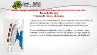 LESÕES TRAUMATO ORTOPÉDICAS RESTRIÇÃO DO MOVIMENTO DA COLUNA - RMC
Tipos de Trauma
Trauma de tórax e abdômen
Outra situação em consequência da desaceleração é a laceração do fígado,
geralmente pela compressão do abdômen contra o volante. Com o
aumento de pressão no abdômen, pode haver ruptura do diafragma.
A energia do impacto do joelho contra o painel, se transmitida, causa
fratura de fêmur e/ou fratura e luxação de quadril. Esse tipo de fratura
costuma provocar forte hemorragia, pondo em risco a vida da vítima.
 