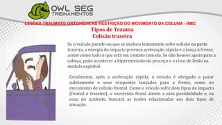 LESÕES TRAUMATO ORTOPÉDICAS RESTRIÇÃO DO MOVIMENTO DA COLUNA - RMC
Tipos de Trauma
Colisão traseira
Se o veículo parado ou que se desloca lentamente sofre colisão na parte
traseira, a energia do impacto provoca aceleração rápida e o lança à frente,
assim como tudo o que está em contato com ela. Se não houver apoio para a
cabeça, pode acontecer a hiperextensão do pescoço e o risco de lesão na
medula espinhal.
Geralmente, após a aceleração rápida, o veículo é obrigado a parar
subitamente e seus ocupantes lançados para a frente, como no
mecanismo de colisão frontal. Como o veículo sofre dois tipos de impacto
(frontal e traseiro), o socorrista ficará atento a essa possibilidade e, na
cena do acidente, buscará as lesões relacionadas aos dois tipos de
situação.
 