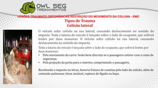 LESÕES TRAUMATO ORTOPÉDICAS RESTRIÇÃO DO MOVIMENTO DA COLUNA - RMC
Tipos de Trauma
Colisão lateral
O veículo sofre colisão na sua lateral, causando deslocamento no sentido do
impacto. Toda a lataria do veículo é lançada sobre o lado do ocupante, que sofrerá
lesões por duas maneiras: O veículo sofre colisão na sua lateral, causando
deslocamento no sentido do impacto.
Toda a lataria do veículo é lançada sobre o lado do ocupante, que sofrerá lesões por
duas maneiras:
• Pelo movimento do carro: lesão bem-discreta se o passageiro estiver com o cinto de
segurança.
• Pela projeção da porta para o interior, comprimindo o passageiro.
Recebendo o impacto no tórax, haveria fratura de costelas pelo lado da colisão, além de
contusão pulmonar, tórax instável, ruptura de fígado ou baço.
 