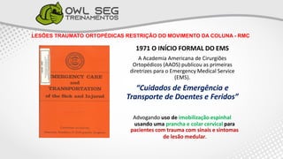 LESÕES TRAUMATO ORTOPÉDICAS RESTRIÇÃO DO MOVIMENTO DA COLUNA - RMC
1971 O INÍCIO FORMAL DO EMS
A Academia Americana de Cirurgiões
Ortopédicos (AAOS) publicou as primeiras
diretrizes para o Emergency Medical Service
(EMS).
“Cuidados de Emergência e
Transporte de Doentes e Feridos”
Advogando uso de imobilização espinhal
usando uma prancha e colar cervical para
pacientes com trauma com sinais e sintomas
de lesão medular.
 