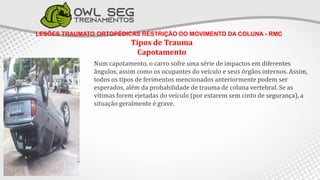 LESÕES TRAUMATO ORTOPÉDICAS RESTRIÇÃO DO MOVIMENTO DA COLUNA - RMC
Tipos de Trauma
Capotamento
Num capotamento, o carro sofre uma série de impactos em diferentes
ângulos, assim como os ocupantes do veículo e seus órgãos internos. Assim,
todos os tipos de ferimentos mencionados anteriormente podem ser
esperados, além da probabilidade de trauma de coluna vertebral. Se as
vítimas forem ejetadas do veículo (por estarem sem cinto de segurança), a
situação geralmente é grave.
 
