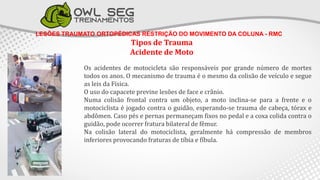 LESÕES TRAUMATO ORTOPÉDICAS RESTRIÇÃO DO MOVIMENTO DA COLUNA - RMC
Tipos de Trauma
Acidente de Moto
Os acidentes de motocicleta são responsáveis por grande número de mortes
todos os anos. O mecanismo de trauma é o mesmo da colisão de veículo e segue
as leis da Física.
O uso do capacete previne lesões de face e crânio.
Numa colisão frontal contra um objeto, a moto inclina-se para a frente e o
motociclista é jogado contra o guidão, esperando-se trauma de cabeça, tórax e
abdômen. Caso pés e pernas permaneçam fixos no pedal e a coxa colida contra o
guidão, pode ocorrer fratura bilateral de fêmur.
Na colisão lateral do motociclista, geralmente há compressão de membros
inferiores provocando fraturas de tíbia e fíbula.
 