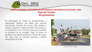 LESÕES TRAUMATO ORTOPÉDICAS RESTRIÇÃO DO MOVIMENTO DA COLUNA - RMC
Tipos de Trauma
Atropelamento
Na abordagem de vítima de atropelamento, é
importante conhecer sua idade, pois existem
mecanismos distintos de trauma entre adultos e
crianças. Quando o adulto percebe estar prestes a
ser atropelado, ele se vira de costas para o veículo,
na tentativa de se proteger; logo, as lesões se
localizam nas regiões posterior e lateral do corpo.
Por outro lado, as crianças encaram o veículo
atropelador de frente.
Imagem retirada do google
 