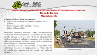 LESÕES TRAUMATO ORTOPÉDICAS RESTRIÇÃO DO MOVIMENTO DA COLUNA - RMC
Tipos de Trauma
Atropelamento
Imagem retirada do google
Existem três fases no atropelamento:
• Impacto inicial nas pernas, às vezes atingindo coxa e
quadril;
• Tronco lançado contra o capô do veículo;
• Vítima caída no asfalto
Geralmente o primeiro impacto na cabeça, com possibilidade
de trauma de coluna cervical. Concluímos que se espera
grande número de lesões em vítima de atropelamento,
conforme análise de cada fase: fraturas de tíbia e fíbula, de
pelve e terço superior de fêmur, trauma de tórax, abdômen e
coluna vertebral, traumatismo craniano.
Na avaliação da cena do acidente, o socorrista deve
determinar se, após o atropelamento a vítima não foi
atropelada uma segunda vez por veículo que trafegava
próximo.
 