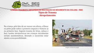 LESÕES TRAUMATO ORTOPÉDICAS RESTRIÇÃO DO MOVIMENTO DA COLUNA - RMC
Tipos de Trauma
Atropelamento
Imagem retirada do google
Na criança, pelo fato de ser menor em altura, o fêmur
ou pelve pode sofrer o primeiro impacto e fraturar já
na primeira fase. Seguem trauma de tórax, cabeça e
face. Lesões intratorácicas em crianças inicialmente
seriam assintomáticas, devendo o socorrista estar
atento a essa possibilidade.
 