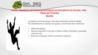 LESÕES TRAUMATO ORTOPÉDICAS RESTRIÇÃO DO MOVIMENTO DA COLUNA - RMC
Tipos de Trauma
Queda
A queda se caracteriza por uma desaceleração vertical rápida.
No atendimento às vítimas de queda, o socorrista deve conhecer:
• Altura da queda;´
• Tipo de superfície com que a vítima colidiu. Exemplos: gramado,
concreto etc.;
• Parte do corpo que sofreu o primeiro impacto.
 