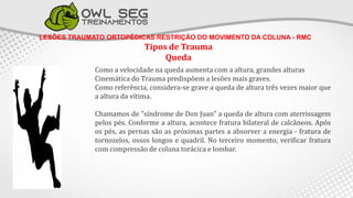 LESÕES TRAUMATO ORTOPÉDICAS RESTRIÇÃO DO MOVIMENTO DA COLUNA - RMC
Tipos de Trauma
Queda
Como a velocidade na queda aumenta com a altura, grandes alturas
Cinemática do Trauma predispõem a lesões mais graves.
Como referência, considera-se grave a queda de altura três vezes maior que
a altura da vítima.
Chamamos de "síndrome de Don Juan" a queda de altura com aterrissagem
pelos pés. Conforme a altura, acontece fratura bilateral de calcâneos. Após
os pés, as pernas são as próximas partes a absorver a energia - fratura de
tornozelos, ossos longos e quadril. No terceiro momento, verificar fratura
com compressão de coluna torácica e lombar.
 