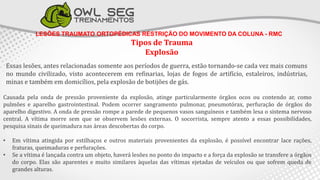 LESÕES TRAUMATO ORTOPÉDICAS RESTRIÇÃO DO MOVIMENTO DA COLUNA - RMC
Tipos de Trauma
Explosão
Essas lesões, antes relacionadas somente aos períodos de guerra, estão tornando-se cada vez mais comuns
no mundo civilizado, visto acontecerem em refinarias, lojas de fogos de artifício, estaleiros, indústrias,
minas e também em domicílios, pela explosão de botijões de gás.
Causada pela onda de pressão proveniente da explosão, atinge particularmente órgãos ocos ou contendo ar, como
pulmões e aparelho gastrointestinal. Podem ocorrer sangramento pulmonar, pneumotórax, perfuração de órgãos do
aparelho digestivo. A onda de pressão rompe a parede de pequenos vasos sanguíneos e também lesa o sistema nervoso
central. A vítima morre sem que se observem lesões externas. O socorrista, sempre atento a essas possibilidades,
pesquisa sinais de queimadura nas áreas descobertas do corpo.
• Em vítima atingida por estilhaços e outros materiais provenientes da explosão, é possível encontrar lace rações,
fraturas, queimaduras e perfurações.
• Se a vítima é lançada contra um objeto, haverá lesões no ponto do impacto e a força da explosão se transfere a órgãos
do corpo. Elas são aparentes e muito similares àquelas das vítimas ejetadas de veículos ou que sofrem queda de
grandes alturas.
 