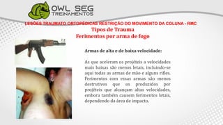 LESÕES TRAUMATO ORTOPÉDICAS RESTRIÇÃO DO MOVIMENTO DA COLUNA - RMC
Tipos de Trauma
Ferimentos por arma de fogo
Armas de alta e de baixa velocidade:
As que aceleram os projéteis a velocidades
mais baixas são menos letais, incluindo-se
aqui todas as armas de mão e alguns rifles.
Ferimentos com essas armas são menos
destrutivos que os produzidos por
projéteis que alcançam altas velocidades,
embora também causem ferimentos letais,
dependendo da área de impacto.
 