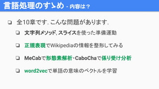 言語処理のすゝめ - 内容は？
❏ 全10章です. こんな問題があります.
❏ 文字列メソッド, スライスを使った準備運動
❏ 正規表現でWikipediaの情報を整形してみる
❏ MeCabで形態素解析・CaboChaで係り受け分析
❏ word2vecで単語の意味のベクトルを学習
 