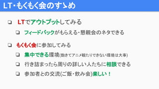 LT・もくもく会のすゝめ
❏ LTでアウトプットしてみる
❏ フィードバックがもらえる・懇親会のネタできる
❏ もくもく会に参加してみる
❏ 集中できる環境(飽きてアニメ観たりできない環境は大事)
❏ 行き詰まったら周りの詳しい人たちに相談できる
❏ 参加者との交流(ご飯・飲み会)楽しい！
 
