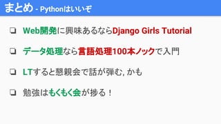 まとめ - Pythonはいいぞ
❏ Web開発に興味あるならDjango Girls Tutorial
❏ データ処理なら言語処理100本ノックで入門
❏ LTすると懇親会で話が弾む, かも
❏ 勉強はもくもく会が捗る！
 