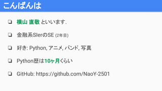 こんばんは
❏ 横山 直敬 といいます.
❏ 金融系SIerのSE (2年目)
❏ 好き: Python, アニメ, バンド, 写真
❏ Python歴は10ヶ月くらい
❏ GitHub: https://github.com/NaoY-2501
 