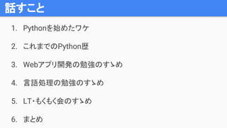 話すこと
1. Pythonを始めたワケ
2. これまでのPython歴
3. Webアプリ開発の勉強のすゝめ
4. 言語処理の勉強のすゝめ
5. LT・もくもく会のすゝめ
6. まとめ
 
