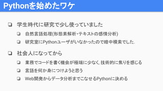 Pythonを始めたワケ
❏ 学生時代に研究で少し使っていました
❏ 自然言語処理(形態素解析・テキストの感情分析)
❏ 研究室にPythonユーザがいなかったので暗中模索でした.
❏ 社会人になってから
❏ 業務でコードを書く機会が極端に少なく, 技術的に焦りを感じる
❏ 言語を何か身につけようと思う
❏ Web開発からデータ分析までこなせるPythonに決める
 