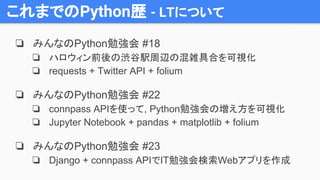 これまでのPython歴 - LTについて
❏ みんなのPython勉強会 #18
❏ ハロウィン前後の渋谷駅周辺の混雑具合を可視化
❏ requests + Twitter API + folium
❏ みんなのPython勉強会 #22
❏ connpass APIを使って, Python勉強会の増え方を可視化
❏ Jupyter Notebook + pandas + matplotlib + folium
❏ みんなのPython勉強会 #23
❏ Django + connpass APIでIT勉強会検索Webアプリを作成
 