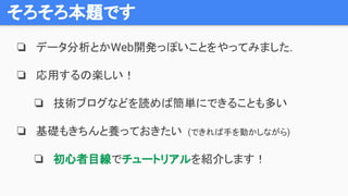 そろそろ本題です
❏ データ分析とかWeb開発っぽいことをやってみました.
❏ 応用するの楽しい！
❏ 技術ブログなどを読めば簡単にできることも多い
❏ 基礎もきちんと養っておきたい (できれば手を動かしながら)
❏ 初心者目線でチュートリアルを紹介します！
 