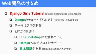 Web開発のすゝめ
❏ Django Girls Tutorial (Django Girls/Django Girls Japan)
❏ Djangoのチュートリアルです (Girlじゃなくても大丈夫)
❏ テーマはブログ制作
❏ とにかく親切！
❏ CSS(Bootstrap)にも触れている.
❏ Herokuへのデプロイもサポート.
❏ 日本語訳がある (続編は英語だけみたいです)
 