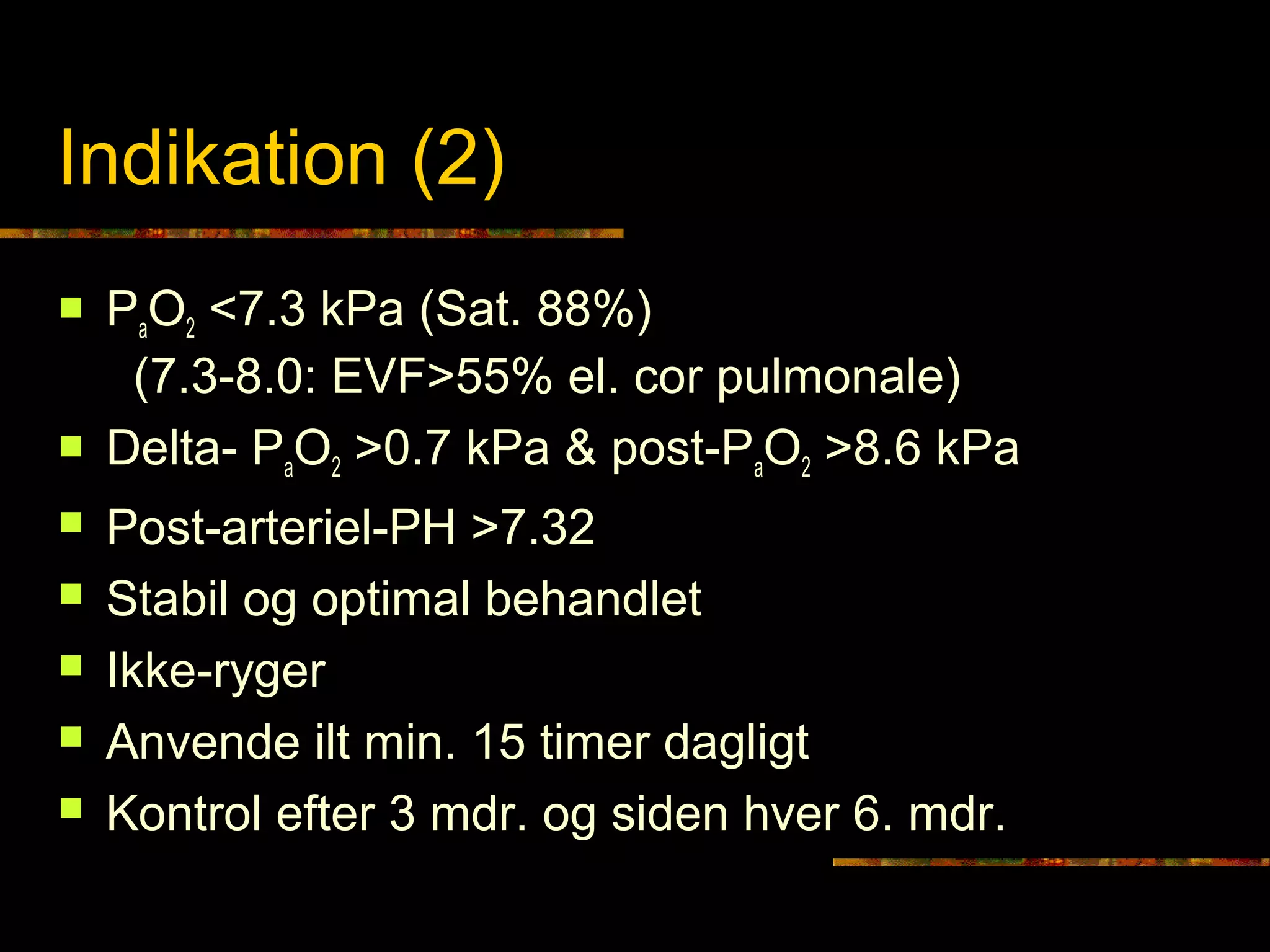 Grunnkurset i lungesygd
Indikation (2)
 PaO2 <7.3 kPa (Sat. 88%)
(7.3-8.0: EVF>55% el. cor pulmonale)
 Delta- PaO2 >0.7 kPa & post-PaO2 >8.6 kPa
 Post-arteriel-PH >7.32
 Stabil og optimal behandlet
 Ikke-ryger
 Anvende ilt min. 15 timer dagligt
 Kontrol efter 3 mdr. og siden hver 6. mdr.
 