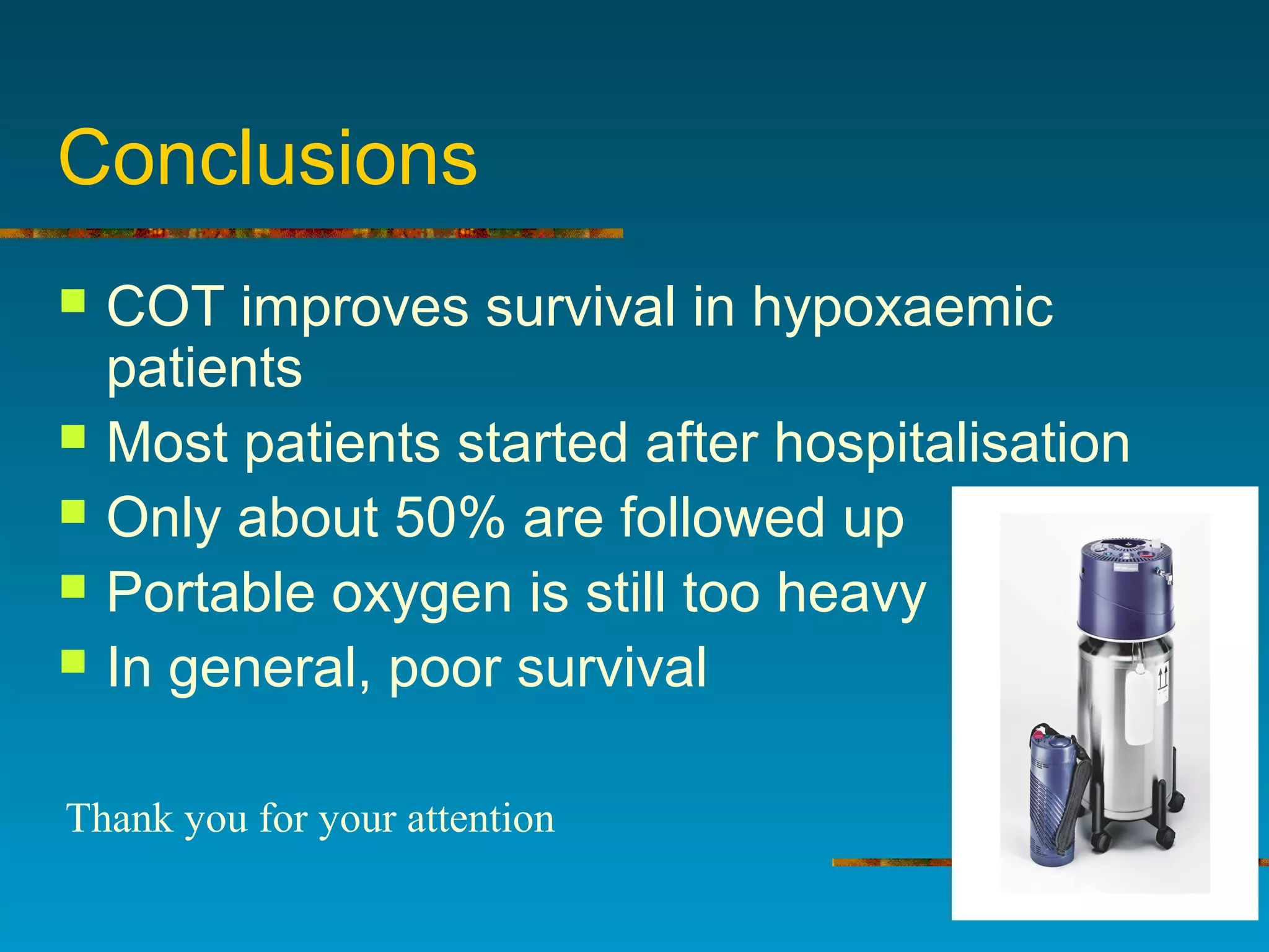 Conclusions
 COT improves survival in hypoxaemic
patients
 Most patients started after hospitalisation
 Only about 50% are followed up
 Portable oxygen is still too heavy
 In general, poor survival
Thank you for your attention
 