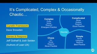 It’s Complicated, Complex & Occasionally
Chaotic…
Cynefin Framework.
Dave Snowden
Complex
Probe
Sense
Respond
Emergent Practice
Chaos
Act
Sense
Respond
Novel Practice
Complicated
Sense
Analyse
Respond
Good Practice
Simple
Sense
Categorise
Respond
Best Practice
Disorder
Sense & Respond.
Jeff Gothelf & Josh Seiden
(Authors of Lean UX)
 