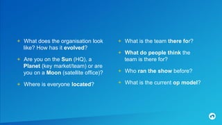 + What does the organisation look
like? How has it evolved?
+ Are you on the Sun (HQ), a
Planet (key market/team) or are
you on a Moon (satellite office)?
+ Where is everyone located?
+ What is the team there for?
+ What do people think the
team is there for?
+ Who ran the show before?
+ What is the current op model?
 
