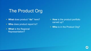 + What does product “do” here?
+ Who does product report to?
+ What is the Regional
Representation?
The Product Org
+ How is the product portfolio
carved up?
+ Who is in the Product Org?
 