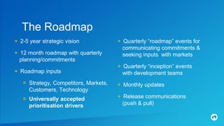 The Roadmap
+ 2-5 year strategic vision
+ 12 month roadmap with quarterly
planning/commitments
+ Roadmap inputs
० Strategy, Competitors, Markets,
Customers, Technology
० Universally accepted
prioritisation drivers
+ Quarterly “roadmap” events for
communicating commitments &
seeking inputs with markets
+ Quarterly “inception” events
with development teams
+ Monthly updates
+ Release communications
(push & pull)
 