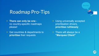 + There can only be one -
no country-specific roadmaps
please!
+ Get countries & departments to
prioritise their requests
Roadmap Pro-Tips
+ Using universally accepted
prioritisation drivers,
prioritise ruthlessly
+ There will always be a
“Marquee Client”
 