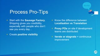 + Start with the Sausage Factory.
Shipping gives you credibility,
especially with people who don’t
see you every day…
+ Create positive visibility
Process Pro-Tips
+ Know the difference between
Localisation vs Translation
+ Proxy POs on site if development
teams are distributed
+ Iterate or stagnate = continuous
improvement
 