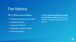 KYP = Know Your Product
० Product purpose & key metric
० Business metrics
० Customer metrics
० Application health metrics
० Non-functionals…
The Metrics
+ Create product-specific goals
& individual KPIs that roll up to
these to cement the link for the
teams.
 