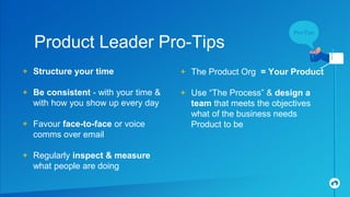 + Structure your time
+ Be consistent - with your time &
with how you show up every day
+ Favour face-to-face or voice
comms over email
+ Regularly inspect & measure
what people are doing
Product Leader Pro-Tips
+ The Product Org = Your Product
+ Use “The Process” & design a
team that meets the objectives
what of the business needs
Product to be
 