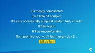 It’s mostly complicated.
It’s a little bit complex.
It’s very occasionally simple & seldom truly chaotic.
It’ll be tough.
It’ll be uncomfortable.
But I promise you, you’ll learn every day & ...
IIt’ll be fun!!
 