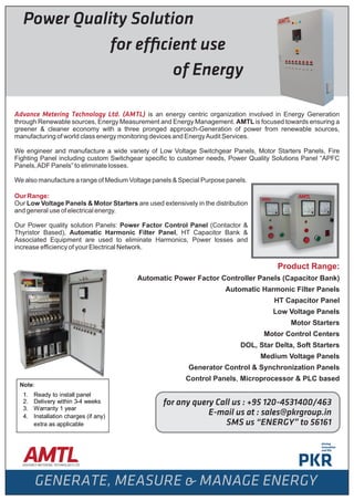 Power Quality Solution
for ef cient use
of Energy
Advance Metering Technology Ltd. (AMTL) is an energy centric organization involved in Energy Generation
through Renewable sources, Energy Measurement and Energy Management. AMTL is focused towards ensuring a
greener & cleaner economy with a three pronged approach-Generation of power from renewable sources,
manufacturing of world class energy monitoring devices and EnergyAudit Services.
We engineer and manufacture a wide variety of Low Voltage Switchgear Panels, Motor Starters Panels, Fire
Fighting Panel including custom Switchgear speciﬁc to customer needs, Power Quality Solutions Panel “APFC
Panels,ADF Panels” to eliminate losses.
We also manufacture a range of Medium Voltage panels & Special Purpose panels.
Our Range:
Our Low Voltage Panels & Motor Starters are used extensively in the distribution
and general use of electrical energy.
Our Power quality solution Panels: Power Factor Control Panel (Contactor &
Thyristor Based), Automatic Harmonic Filter Panel, HT Capacitor Bank &
Associated Equipment are used to eliminate Harmonics, Power losses and
increase efﬁciency of your Electrical Network.
Product Range:
Automatic Power Factor Controller Panels (Capacitor Bank)
Automatic Harmonic Filter Panels
HT Capacitor Panel
Low Voltage Panels
Motor Starters
Motor Control Centers
DOL, Star Delta, Soft Starters
Medium Voltage Panels
Generator Control & Synchronization Panels
Control Panels, Microprocessor & PLC based
for any query Call us : +95 120-4531400/463
E-mail us at : sales@pkrgroup.in
SMS us ENERGY to 56161
Note:
1. Ready to install panel
2. Delivery within 3-4 weeks
3. Warranty 1 year
4. Installation charges (if any)
extra as applicable
 