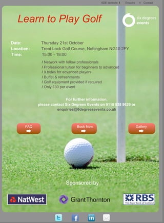 6DE Website I   Enquire     I   Contact




   Learn to Play Golf

Date:        Thursday 21st October
Location:    Trent Lock Golf Course, Nottingham NG10 2FY
Time:        15:00 - 18:00
              / Network with fellow professionals
              / Professional tuition for beginners to advanced
              / 9 holes for advanced players
              / Buffet & refreshments
              / Golf equipment provided if required
              / Only £30 per event


                           For further information,
            please contact Six Degrees Events on 0115 938 9629 or
                      enquiries@6degreesevents.co.uk



      FAQ                          Book Now                                 Gallery




                            Sponsored by
 