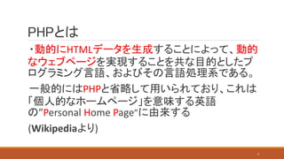 PHPとは
・動的にHTMLデータを生成することによって、動的
なウェブページを実現することを共な目的としたプ
ログラミング言語、およびその言語処理系である。
一般的にはPHPと省略して用いられており、これは
「個人的なホームページ」を意味する英語
の”Personal Home Page”に由来する
(Wikipediaより)
4
 