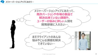 10© 2017 from scratch Co.Ltd.
メジャーバージョンアップにあたり…
メジャーバージョンアップにあたって、
既存バージョンや市場の製品で
解決出来ていない課題や、
ユーザーの悩みに詳しい人間を
開発部署に入れたい…
まだクライアントのあんな
悩みやこんな課題を解決
できていない…
 