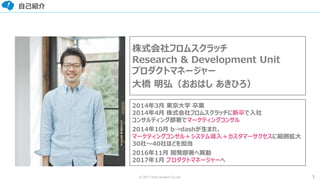 1© 2017 from scratch Co.Ltd.
自己紹介
画像
株式会社フロムスクラッチ
Research & Development Unit
プロダクトマネージャー
大橋 明弘（おおはし あきひろ）
2014年3月 東京大学 卒業
2014年4月 株式会社フロムスクラッチに新卒で入社
コンサルティング部署でマーケティングコンサル
2014年10月 b→dashが生まれ、
マーケティングコンサル＋システム導入＋カスタマーサクセスに範囲拡大
30社～40社ほどを担当
2016年11月 開発部署へ異動
2017年1月 プロダクトマネージャーへ
 