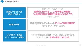 27© 2017 from scratch Co.Ltd.
何が起きたのか？？
開発ロードマップが
伝わっていない
仕様が曖昧
スクラムチームとの
コミュニケーションが薄い
スクラムチームのメンバーが、
最終的に何ができて、どの部分をどの順番で、
どんな優先順位で開発すれば良いのか分からず、
戸惑ってしまった
仕様が曖昧でスクラムチームのメンバーの設計が進まず、
効率が著しく下がってしまった
そもそも信頼関係が築けておらず、課題にぶつかったり、
迷ったりした時に気軽に相談できなかった
 