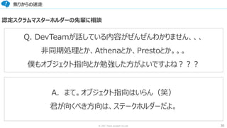30© 2017 from scratch Co.Ltd.
焦りからの迷走
Q. DevTeamが話している内容がぜんぜんわかりません、、、
非同期処理とか、Athenaとか、Prestoとか。。。
僕もオブジェクト指向とか勉強した方がよいですよね？？？
A．まて。オブジェクト指向はいらん（笑）
君が向くべき方向は、ステークホルダーだよ。
認定スクラムマスターホルダーの先輩に相談
 