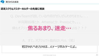 31© 2017 from scratch Co.Ltd.
焦りからの迷走
Q. DevTeamが話している内容がぜんぜんわかりません、、、
非同期処理とか、Athenaとか、Prestoとか。。。
僕もオブジェクト指向とか勉強した方がよいですよね？？？
A．まて。オブジェクト指向はいらん（笑）
君が向くべき方向は、ステークホルダーだよ。
認定スクラムマスターホルダーの先輩に相談
焦るあまり、迷走…
 