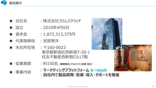 3© 2017 from scratch Co.Ltd.
会社紹介
■ 会社名
■ 設立
■ 資本金
■ 代表取締役
■ 本社所在地
■ 従業員数
■ 事業内容
：株式会社フロムスクラッチ
：2010年4月6日
：1,872,313,375円
：安部泰洋
：〒160-0023
東京都新宿区西新宿7-20-1
住友不動産西新宿ビル17階
：約150名（業務委託/アルバイト/派遣 含む）
：マーケティングプラットフォーム b→dash
：自社内で製品開発・営業・導入・サポートを推進
 