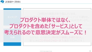 41© 2017 from scratch Co.Ltd.
よくあるケースその1
エンジニア
この部分の実装方針で悩んでいます。
Aだと処理が早くてコストが高いけど、ユーザーにとって不便かも。
Bだと処理が遅くて安いけど、ユーザーにとって分かりやすいかも。
大橋
その部分はAで良いです！
なぜなら、その部分は限られた場面しか使わないし、
使うときはコンサルのフォローが入る部分だからです！
プロダクト単体ではなく、
プロダクトを含めた「サービス」として
考えられるので意思決定がスムーズに！
 